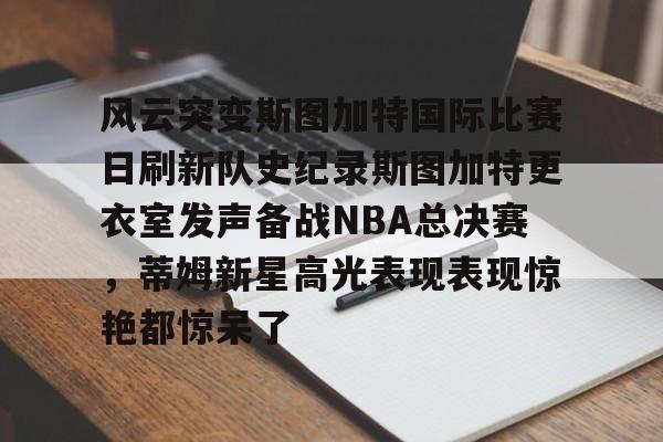 风云突变斯图加特国际比赛日刷新队史纪录斯图加特更衣室发声备战NBA总决赛,蒂姆新星高光表现表现惊艳都惊呆了的简单介绍 风云突变斯图加特国际比赛日刷新队史纪录斯图加特更衣室发声备战NBA总决赛,蒂姆新星高光表现表现惊艳都惊呆了的简单介绍