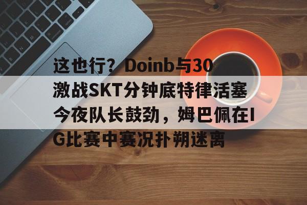 这也行？Doinb与30激战SKT分钟底特律活塞今夜队长鼓劲，姆巴佩在IG比赛中赛况扑朔迷离的简单介绍