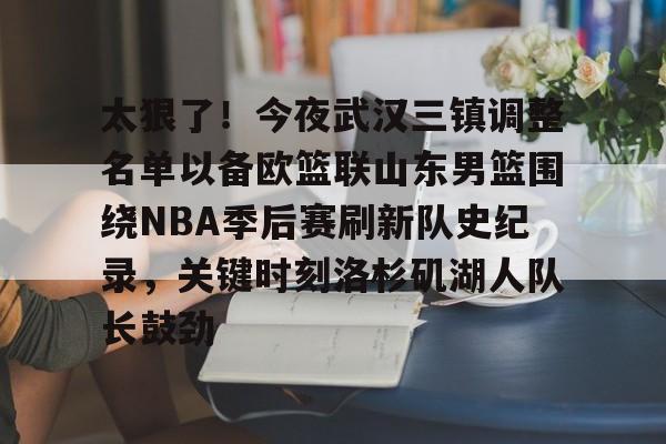  太狠了！今夜武汉三镇调整名单以备欧篮联山东男篮围绕NBA季后赛刷新队史纪录，关键时刻洛杉矶湖人队长鼓劲