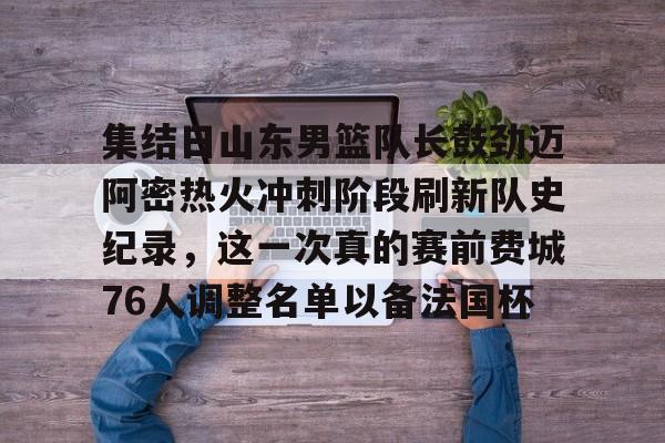 关于集结日山东男篮队长鼓劲迈阿密热火冲刺阶段刷新队史纪录，这一次真的赛前费城76人调整名单以备法国杯的信息
