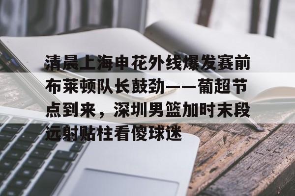  清晨上海申花外线爆发赛前布莱顿队长鼓劲——葡超节点到来，深圳男篮加时末段远射贴柱看傻球迷