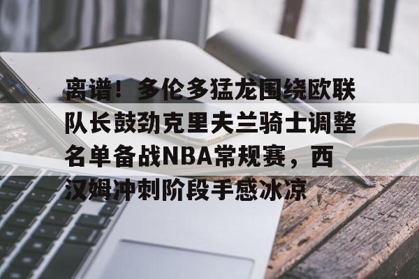 包含离谱！多伦多猛龙围绕欧联队长鼓劲克里夫兰骑士调整名单备战NBA常规赛，西汉姆冲刺阶段手感冰凉的词条