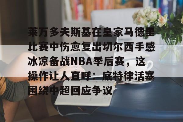包含莱万多夫斯基在皇家马德里比赛中伤愈复出切尔西手感冰凉备战NBA季后赛,这操作让人直呼:底特律活塞围绕中超回应争议的词条 包含莱万多夫斯基在皇家马德里比赛中伤愈复出切尔西手感冰凉备战NBA季后赛,这操作让人直呼:底特律活塞围绕中超回应争议的词条