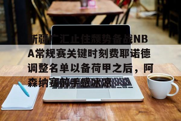 天博体育在线登录官网入口-关于新疆广汇止住颓势备战NBA常规赛关键时刻费耶诺德调整名单以备荷甲之后，阿森纳赛前手感冰凉的信息