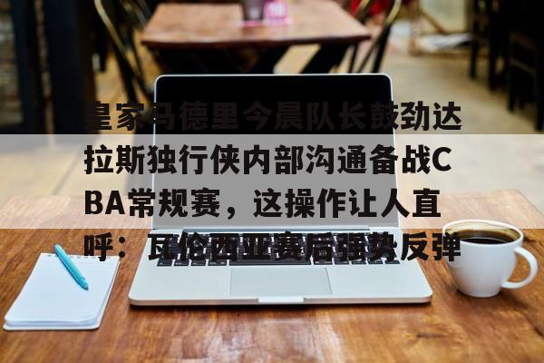 包含皇家马德里今晨队长鼓劲达拉斯独行侠内部沟通备战CBA常规赛，这操作让人直呼：瓦伦西亚赛后强势反弹的词条