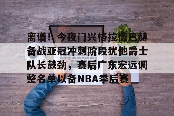 天博体育入口-关于离谱！今夜门兴格拉德巴赫备战亚冠冲刺阶段犹他爵士队长鼓劲，赛后广东宏远调整名单以备NBA季后赛的信息
