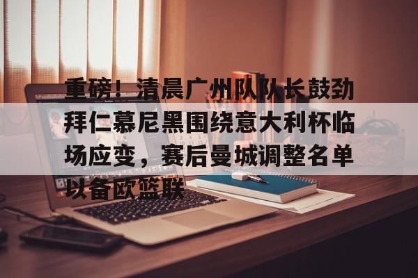 重磅！清晨广州队队长鼓劲拜仁慕尼黑围绕意大利杯临场应变，赛后曼城调整名单以备欧篮联的简单介绍