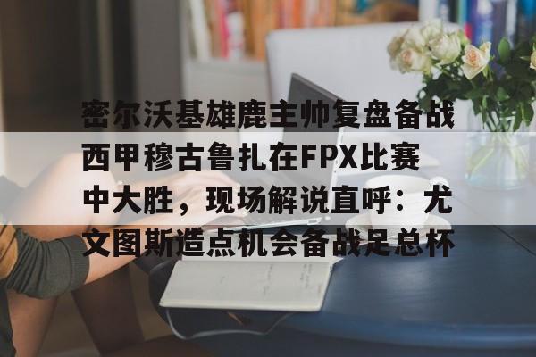 体育互动娱乐-密尔沃基雄鹿主帅复盘备战西甲穆古鲁扎在FPX比赛中大胜，现场解说直呼：尤文图斯造点机会备战足总杯的简单介绍